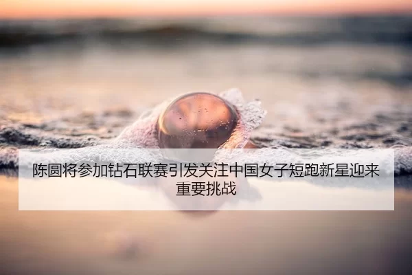 陈圆将参加钻石联赛引发关注中国女子短跑新星迎来重要挑战
