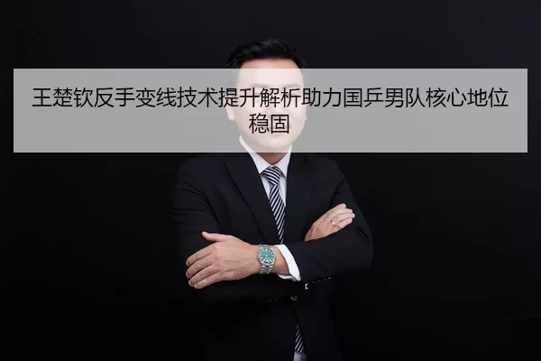 王楚钦反手变线技术提升解析助力国乒男队核心地位稳固