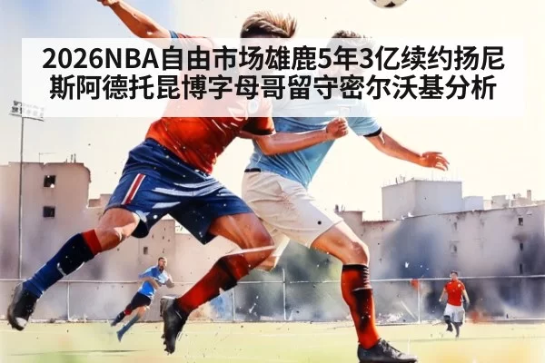 2026NBA自由市场雄鹿5年3亿续约扬尼斯阿德托昆博字母哥留守密尔沃基分析