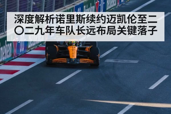 深度解析诺里斯续约迈凯伦至二〇二九年车队长远布局关键落子（pgdianzi）